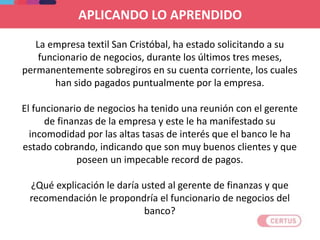 La empresa textil San Cristóbal, ha estado solicitando a su
funcionario de negocios, durante los últimos tres meses,
permanentemente sobregiros en su cuenta corriente, los cuales
han sido pagados puntualmente por la empresa.
El funcionario de negocios ha tenido una reunión con el gerente
de finanzas de la empresa y este le ha manifestado su
incomodidad por las altas tasas de interés que el banco le ha
estado cobrando, indicando que son muy buenos clientes y que
poseen un impecable record de pagos.
¿Qué explicación le daría usted al gerente de finanzas y que
recomendación le propondría el funcionario de negocios del
banco?
APLICANDO LO APRENDIDO
 