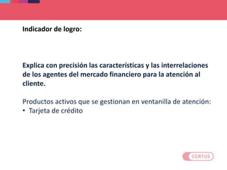 Indicador de logro:
Explica con precisión las características y las interrelaciones
de los agentes del mercado financiero para la atención al
cliente.
Productos activos que se gestionan en ventanilla de atención:
• Tarjeta de crédito
 