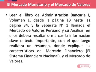 El Mercado Monetario y el Mercado de Valores
• Leer el libro de Administración Bancaria I,
Volumen 1, desde la página 13 hasta las
pagina 34, y la Separata N° 1 llamada el
Mercado de Valores Peruano y su Análisis, en
ellos deberá resaltar o marcar la información
clave o texto importante, con el que luego
realizara un resumen, donde explique las
características del Mercado Financiero (El
Sistema Financiero Nacional), y el Mercado de
Valores.
 