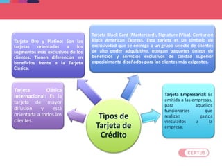 Tipos de
Tarjeta de
Crédito
Tarjeta Clásica
Internacional: Es la
tarjeta de mayor
difusión y está
orientada a todos los
clientes.
Tarjeta Oro y Platino: Son las
tarjetas orientadas a los
segmentos mas exclusivos de los
clientes. Tienen diferencias en
beneficios frente a la Tarjeta
Clásica.
Tarjeta Black Card (Mastercard), Signature (Visa), Centurion
Black American Express. Esta tarjeta es un símbolo de
exclusividad que se entrega a un grupo selecto de clientes
de alto poder adquisitivo, otorgan paquetes únicos de
beneficios y servicios exclusivos de calidad superior
especialmente diseñados para los clientes más exigentes.
Tarjeta Empresarial: Es
emitida a las empresas,
para aquellos
funcionarios que
realizan gastos
vinculados a la
empresa.
 