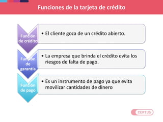 Funciones de la tarjeta de crédito
Función
de crédito
• El cliente goza de un crédito abierto.
Función
de
garantía
• La empresa que brinda el crédito evita los
riesgos de falta de pago.
Función
de pago
• Es un instrumento de pago ya que evita
movilizar cantidades de dinero
 