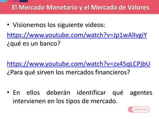 El Mercado Monetario y el Mercado de Valores
• Visionemos los siguiente videos:
https://www.youtube.com/watch?v=Jp1wAlIvgiY
¿qué es un banco?
https://www.youtube.com/watch?v=zx45qLCPjbU
¿Para qué sirven los mercados financieros?
• En ellos deberán identificar qué agentes
intervienen en los tipos de mercado.
 