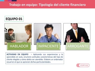 Trabajo en equipo: Tipología del cliente financiero
HABLADOR IMPACIENTE ARROGANTE
EQUIPO 01
ACTIVIDAD EN EQUIPO – Aplicando sus experiencias y lo
aprendido en aula, enumere actitudes características del tipo de
cliente elegido y cómo debía ser atendido. Elabore un ordenador
visual en el que se aprecien dichas particularidades.
 