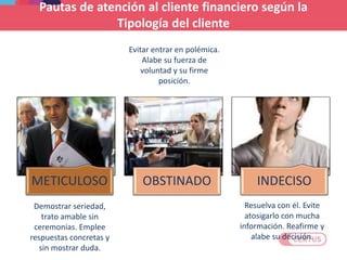 METICULOSO OBSTINADO INDECISO
Demostrar seriedad,
trato amable sin
ceremonias. Emplee
respuestas concretas y
sin mostrar duda.
Resuelva con él. Evite
atosigarlo con mucha
información. Reafirme y
alabe su decisión.
Evitar entrar en polémica.
Alabe su fuerza de
voluntad y su firme
posición.
Pautas de atención al cliente financiero según la
Tipología del cliente
 