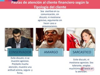 CONSERVADOR AMARGO SARCASTICO
Evite discutir, ni se
muestre agresivo.
Prestarle mucha
atención, muestre una
actitud serena, segura y
firme.
Evite discutir, ni
mostrarse agresivo. Sea
tolerante, emplee
muchísima paciencia en
la atención.
Sea asertivo en su
comunicación, sin
discutir, ni mostrarse
agresivo, argumente sin
hacer caso a
provocaciones.
Pautas de atención al cliente financiero según la
Tipología del cliente
 