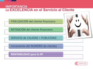 IMPORTANCIA
La EXCELENCIA en el Servicio al Cliente
FIDELIZACIÓN del cliente financiero
RETENCIÓN del cliente financiero
SERVICIO de CALIDAD = PUBLICIDAD
Incremento del NUMERO de clientes
RENTABILIDAD para la IFI
 