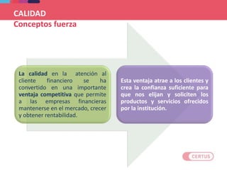 CALIDAD
Conceptos fuerza
La calidad en la atención al
cliente financiero se ha
convertido en una importante
ventaja competitiva que permite
a las empresas financieras
mantenerse en el mercado, crecer
y obtener rentabilidad.
Esta ventaja atrae a los clientes y
crea la confianza suficiente para
que nos elijan y soliciten los
productos y servicios ofrecidos
por la institución.
 