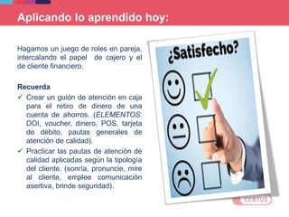 Aplicando lo aprendido hoy:
Hagamos un juego de roles en pareja,
intercalando el papel de cajero y el
de cliente financiero.
Recuerda
 Crear un guión de atención en caja
para el retiro de dinero de una
cuenta de ahorros. (ELEMENTOS:
DOI, voucher, dinero, POS, tarjeta
de débito, pautas generales de
atención de calidad).
 Practicar las pautas de atención de
calidad aplicadas según la tipología
del cliente. (sonría, pronuncie, mire
al cliente, emplee comunicación
asertiva, brinde seguridad).
 