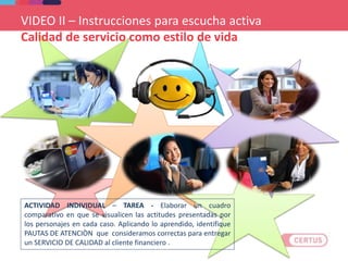 ACTIVIDAD INDIVIDUAL – TAREA - Elaborar un cuadro
comparativo en que se visualicen las actitudes presentadas por
los personajes en cada caso. Aplicando lo aprendido, identifique
PAUTAS DE ATENCIÒN que consideramos correctas para entregar
un SERVICIO DE CALIDAD al cliente financiero .
VIDEO II – Instrucciones para escucha activa
Calidad de servicio como estilo de vida
 