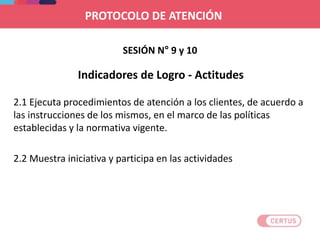 2.1 Ejecuta procedimientos de atención a los clientes, de acuerdo a
las instrucciones de los mismos, en el marco de las políticas
establecidas y la normativa vigente.
2.2 Muestra iniciativa y participa en las actividades
SESIÓN N° 9 y 10
Indicadores de Logro - Actitudes
PROTOCOLO DE ATENCIÓN
 