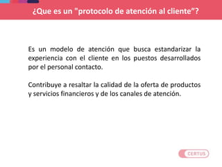 ¿Que es un "protocolo de atención al cliente”?
Es un modelo de atención que busca estandarizar la
experiencia con el cliente en los puestos desarrollados
por el personal contacto.
Contribuye a resaltar la calidad de la oferta de productos
y servicios financieros y de los canales de atención.
 