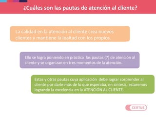 La calidad en la atención al cliente crea nuevos
clientes y mantiene la lealtad con los propios.
¿Cuáles son las pautas de atención al cliente?
Ello se logra poniendo en práctica las pautas (7) de atención al
cliente y se organizan en tres momentos de la atención.
Estas y otras pautas cuya aplicación debe lograr sorprender al
cliente por darle más de lo que esperaba, en síntesis, estaremos
logrando la excelencia en la ATENCIÓN AL CLIENTE.
 