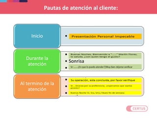 Pautas de atención al cliente:
• Presentación personalInicio
• Saludo
• Sonrisa
• Concentración
Durante la
atención
• Invitación
• Buen deseo.
• Despedida.
Al termino de la
atención
 