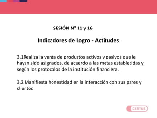 Indicadores de Logro - Actitudes
3.1Realiza la venta de productos activos y pasivos que le
hayan sido asignados, de acuerdo a las metas establecidas y
según los protocolos de la institución financiera.
3.2 Manifiesta honestidad en la interacción con sus pares y
clientes
SESIÓN N° 11 y 16
 
