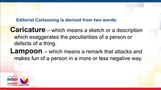 Editorial Cartooning is derived from two words:
Caricature – which means a sketch or a description
which exaggerates the peculiarities of a person or
defects of a thing.
Lampoon – which means a remark that attacks and
makes fun of a person in a more or less negative way.
 