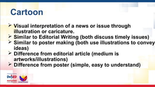 Cartoon
 Visual interpretation of a news or issue through
illustration or caricature.
 Similar to Editorial Writing (both discuss timely issues)
 Similar to poster making (both use illustrations to convey
ideas)
 Difference from editorial article (medium is
artworks/illustrations)
 Difference from poster (simple, easy to understand)
 