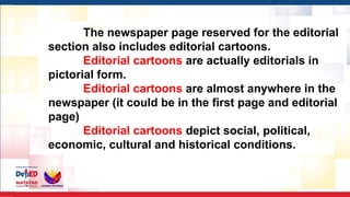 The newspaper page reserved for the editorial
section also includes editorial cartoons.
Editorial cartoons are actually editorials in
pictorial form.
Editorial cartoons are almost anywhere in the
newspaper (it could be in the first page and editorial
page)
Editorial cartoons depict social, political,
economic, cultural and historical conditions.
 