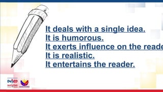 It deals with a single idea.
It is humorous.
It exerts influence on the reade
It is realistic.
It entertains the reader.
 