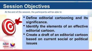 Session Objectives
 Define editorial cartooning and its
significance.
 Identify the elements of an effective
editorial cartoon.
 Create a draft of an editorial cartoon
based on current social or political
issues
At the end of the session, the participants will be able to:
 