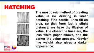 HATCHING
The most basic method of creating
value in ink drawing is linear
hatching. Fine parallel lines fill an
area, so that from just a slight
distance, we have the illusion of
value. The closer the lines are, the
less white paper shows, and the
darker the value appears. Heavier
line weight also gives a darker
appearance.
 