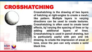 CROSSHATCHING
Crosshatching is the drawing of two layers
of hatching at right-angles to create a mesh-
like pattern. Multiple layers in varying
directions can be used to create textures.
Crosshatching is often used to create tonal
effects, by varying the spacing of lines or by
adding additional layers of lines.
Crosshatching is used in pencil drawing, but
is particularly useful with pen and ink
drawing, to create the impression of areas of
tone, since the pen can only create a solid
black line.
 