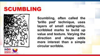 SCUMBLING
Scumbling, often called the
'brillo pad' technique, uses
layers of small calligraphic,
scribbled marks to build up
value and texture. Varying the
direction and shape adds
more interest than a simple
circular scribble.
 