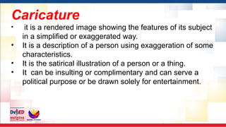 Caricature
• it is a rendered image showing the features of its subject
in a simplified or exaggerated way.
• It is a description of a person using exaggeration of some
characteristics.
• It is the satirical illustration of a person or a thing.
• It can be insulting or complimentary and can serve a
political purpose or be drawn solely for entertainment.
 
