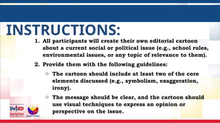 INSTRUCTIONS:
1. All participants will create their own editorial cartoon
about a current social or political issue (e.g., school rules,
environmental issues, or any topic of relevance to them).
2. Provide them with the following guidelines:
o The cartoon should include at least two of the core
elements discussed (e.g., symbolism, exaggeration,
irony).
o The message should be clear, and the cartoon should
use visual techniques to express an opinion or
perspective on the issue.
 
