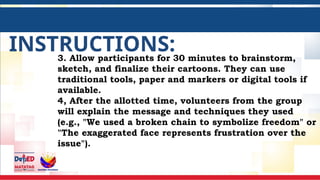 INSTRUCTIONS:
3. Allow participants for 30 minutes to brainstorm,
sketch, and finalize their cartoons. They can use
traditional tools, paper and markers or digital tools if
available.
4, After the allotted time, volunteers from the group
will explain the message and techniques they used
(e.g., "We used a broken chain to symbolize freedom" or
"The exaggerated face represents frustration over the
issue").
 