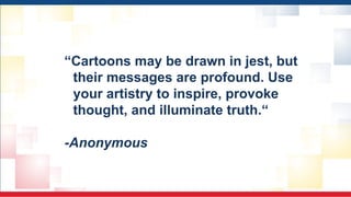 “Cartoons may be drawn in jest, but
their messages are profound. Use
your artistry to inspire, provoke
thought, and illuminate truth.“
-Anonymous
 