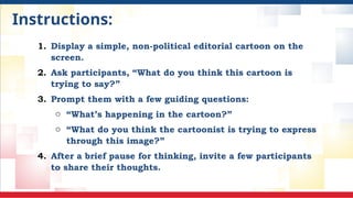 Instructions:
1. Display a simple, non-political editorial cartoon on the
screen.
2. Ask participants, “What do you think this cartoon is
trying to say?”
3. Prompt them with a few guiding questions:
o “What’s happening in the cartoon?”
o “What do you think the cartoonist is trying to express
through this image?”
4. After a brief pause for thinking, invite a few participants
to share their thoughts.
 