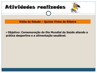Atividades realizadas

         Visita de Estudo – Quinta Vinha da Ribeira


• Objetivo: Comemoração do Dia Mundial da Saúde aliando a
prática desportiva e a alimentação saudável.
 