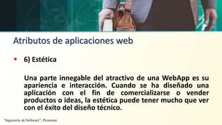 Atributos de aplicaciones web
 6) Estética
Una parte innegable del atractivo de una WebApp es su
apariencia e interacción. Cuando se ha diseñado una
aplicación con el fin de comercializarse o vender
productos o ideas, la estética puede tener mucho que ver
con el éxito del diseño técnico.
“Ingeniería de Software”, Pressman
 