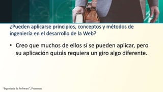 ¿Pueden aplicarse principios, conceptos y métodos de
ingeniería en el desarrollo de la Web?
• Creo que muchos de ellos sí se pueden aplicar, pero
su aplicación quizás requiera un giro algo diferente.
“Ingeniería de Software”, Pressman
 