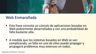 Web Enmarañada
 Esta frase connota un cúmulo de aplicaciones basadas en
Web pobremente desarrolladas y con una probabilidad de
fallo bastante alta.
 A medida que los sistemas basados en Web se van
complicando, un fallo en uno de ellos puede propagar y
propagará problemas muy extensos en todos.
“Ingeniería de Software”, Pressman
 
