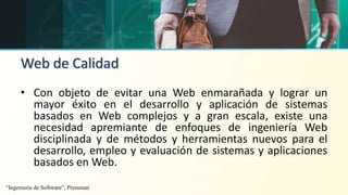 Web de Calidad
• Con objeto de evitar una Web enmarañada y lograr un
mayor éxito en el desarrollo y aplicación de sistemas
basados en Web complejos y a gran escala, existe una
necesidad apremiante de enfoques de ingeniería Web
disciplinada y de métodos y herramientas nuevos para el
desarrollo, empleo y evaluación de sistemas y aplicaciones
basados en Web.
“Ingeniería de Software”, Pressman
 