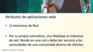 Atributos de aplicaciones web
• 1) Intensivas de Red.
• Por su propia naturaleza, una WebApp es intensiva
de red. Reside en una red y debe dar servicio a las
necesidades de una comunidad diversa de clientes.
“Ingeniería de Software”, Pressman
 