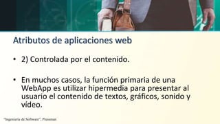 Atributos de aplicaciones web
• 2) Controlada por el contenido.
• En muchos casos, la función primaria de una
WebApp es utilizar hipermedia para presentar al
usuario el contenido de textos, gráficos, sonido y
vídeo.
“Ingeniería de Software”, Pressman
 