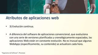 Atributos de aplicaciones web
• 3) Evolución contínua.
• A diferencia del software de aplicaciones convencional, que evoluciona
con una serie de versiones planificadas y cronológicamente espaciadas, las
aplicaciones Web están en constante evolución. No es inusual que algunas
WebApps (específicamente, su contenido) se actualicen cada hora.
“Ingeniería de Software”, Pressman
 
