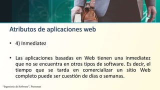 Atributos de aplicaciones web
• 4) Inmediatez
• Las aplicaciones basadas en Web tienen una inmediatez
que no se encuentra en otros tipos de software. Es decir, el
tiempo que se tarda en comercializar un sitio Web
completo puede ser cuestión de días o semanas.
“Ingeniería de Software”, Pressman
 