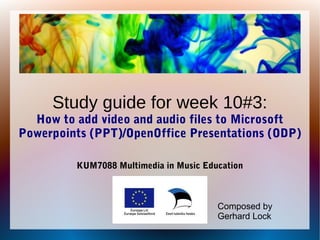 Study guide for week 10#3:
How to add video and audio files to Microsoft
Powerpoints (PPT)/OpenOffice Presentations (ODP)
KUM7088 Multimedia in Music Education
Composed by
Gerhard Lock
 