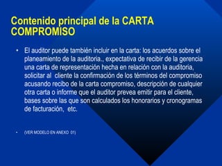 Contenido principal de la CARTA COMPROMISO El auditor puede también incluir en la carta: los acuerdos sobre el planeamiento de la auditoria., expectativa de recibir de la gerencia una carta de representación hecha en relación con la auditoria,  solicitar al  cliente la confirmación de los términos del compromiso acusando recibo de la carta compromiso, descripción de cualquier otra carta o informe que el auditor prevea emitir para el cliente, bases sobre las que son calculados los honorarios y cronogramas de facturación,  etc.  (VER MODELO EN ANEXO  01) 