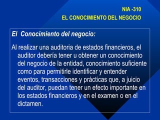 El  Conocimiento del negocio: Al realizar una auditoria de estados financieros, el auditor debería tener u obtener un conocimiento del negocio de la entidad, conocimiento suficiente como para permitirle identificar y entender eventos, transacciones y prácticas que, a juicio del auditor, puedan tener un efecto importante en los estados financieros y en el examen o en el dictamen. NIA -310 EL CONOCIMIENTO DEL NEGOCIO 