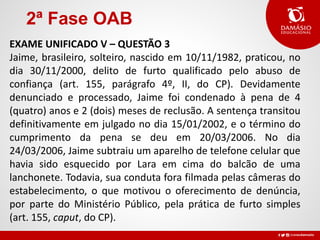 2ª Fase OAB
EXAME UNIFICADO V – QUESTÃO 3
Jaime, brasileiro, solteiro, nascido em 10/11/1982, praticou, no
dia 30/11/2000, delito de furto qualificado pelo abuso de
confiança (art. 155, parágrafo 4º, II, do CP). Devidamente
denunciado e processado, Jaime foi condenado à pena de 4
(quatro) anos e 2 (dois) meses de reclusão. A sentença transitou
definitivamente em julgado no dia 15/01/2002, e o término do
cumprimento da pena se deu em 20/03/2006. No dia
24/03/2006, Jaime subtraiu um aparelho de telefone celular que
havia sido esquecido por Lara em cima do balcão de uma
lanchonete. Todavia, sua conduta fora filmada pelas câmeras do
estabelecimento, o que motivou o oferecimento de denúncia,
por parte do Ministério Público, pela prática de furto simples
(art. 155, caput, do CP).
 