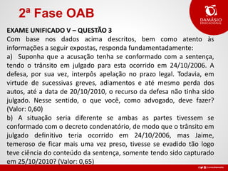 2ª Fase OAB
EXAME UNIFICADO V – QUESTÃO 3
Com base nos dados acima descritos, bem como atento às
informações a seguir expostas, responda fundamentadamente:
a) Suponha que a acusação tenha se conformado com a sentença,
tendo o trânsito em julgado para esta ocorrido em 24/10/2006. A
defesa, por sua vez, interpôs apelação no prazo legal. Todavia, em
virtude de sucessivas greves, adiamentos e até mesmo perda dos
autos, até a data de 20/10/2010, o recurso da defesa não tinha sido
julgado. Nesse sentido, o que você, como advogado, deve fazer?
(Valor: 0,60)
b) A situação seria diferente se ambas as partes tivessem se
conformado com o decreto condenatório, de modo que o trânsito em
julgado definitivo teria ocorrido em 24/10/2006, mas Jaime,
temeroso de ficar mais uma vez preso, tivesse se evadido tão logo
teve ciência do conteúdo da sentença, somente tendo sido capturado
em 25/10/2010? (Valor: 0,65)
 