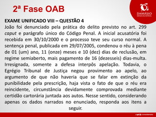 2ª Fase OAB
EXAME UNIFICADO VIII – QUESTÃO 4
João foi denunciado pela prática do delito previsto no art. 299
caput e parágrafo único do Código Penal. A inicial acusatória foi
recebida em 30/10/2000 e o processo teve seu curso normal. A
sentença penal, publicada em 29/07/2005, condenou o réu à pena
de 01 (um) ano, 11 (onze) meses e 10 (dez) dias de reclusão, em
regime semiaberto, mais pagamento de 16 (dezesseis) dias-multa.
Irresignada, somente a defesa interpôs apelação. Todavia, o
Egrégio Tribunal de Justiça negou provimento ao apelo, ao
argumento de que não haveria que se falar em extinção da
punibilidade pela prescrição, haja vista o fato de que o réu era
reincidente, circunstância devidamente comprovada mediante
certidão cartorária juntada aos autos. Nesse sentido, considerando
apenas os dados narrados no enunciado, responda aos itens a
seguir.
 