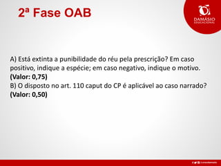 2ª Fase OAB
A) Está extinta a punibilidade do réu pela prescrição? Em caso
positivo, indique a espécie; em caso negativo, indique o motivo.
(Valor: 0,75)
B) O disposto no art. 110 caput do CP é aplicável ao caso narrado?
(Valor: 0,50)
 