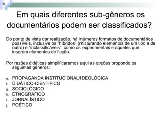 Do ponto de vista dar realização, há inúmeros formatos de documentários possíveis, inclusive os “híbridos” (misturando elementos de um tipo e de outro) e “inclassificáveis”, como os experimentais e aqueles que inserem elementos de ficção.  Por razões didáticas simplificaremos aqui as opções propondo os seguintes gêneros:  PROPAGANDA INSTITUCIONAL/IDEOLÓGICA DIDÁTICO-CIENTÍFICO  SOCIOLÓGICO ETNOGRÁFICO  JORNALÍSTICO POÉTICO  Em quais diferentes sub-gêneros os documentários podem ser classificados?   
