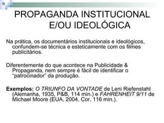 PROPAGANDA INSTITUCIONAL E/OU IDEOLÓGICA Na prática, os documentários institucionais e ideológicos, confundem-se técnica e esteticamente com os filmes publicitários. Diferentemente do que acontece na Publicidade & Propaganda, nem sempre é fácil de identificar o “patrocinador” da produção. Exemplos:   O TRIUNFO DA VONTADE  de Leni Riefenstahl (Alemanha, 1935, P&B, 114 min.) e  FAHRENHEIT 9/11  de Michael Moore (EUA, 2004, Cor, 116 min.). 