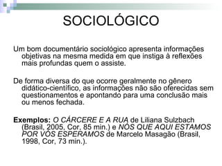 SOCIOLÓGICO Um bom documentário sociológico apresenta informações objetivas na mesma medida em que instiga à reflexões mais profundas quem o assiste.  De forma diversa do que ocorre geralmente no gênero didático-científico, as informações não são oferecidas sem questionamentos e apontando para uma conclusão mais ou menos fechada. Exemplos:  O CÁRCERE E A RUA  de Liliana Sulzbach (Brasil, 2005, Cor, 85 min.) e  NÓS QUE AQUI ESTAMOS POR VÓS ESPERAMOS  de Marcelo Masagão (Brasil, 1998, Cor, 73 min.).   